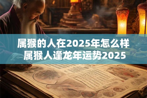 属猴的人在2025年怎么样 属猴人逢龙年运势2025