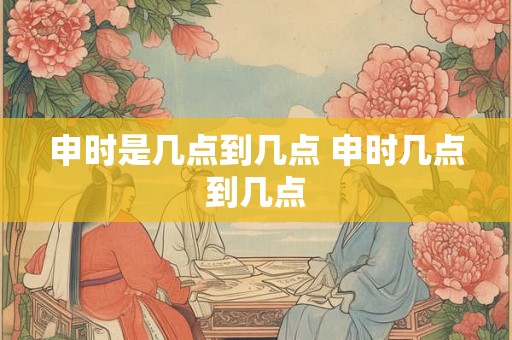 申时是几点到几点 申时几点到几点