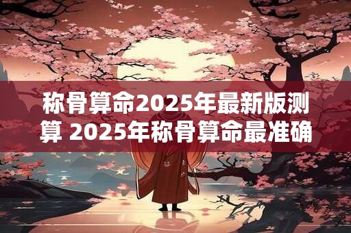 称骨算命2025年最新版测算 2025年称骨算命最准确的预测