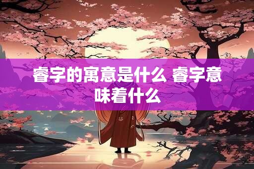 睿字的寓意是什么 睿字意味着什么