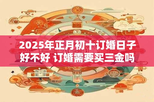 2025年正月初十订婚日子好不好 订婚需要买三金吗