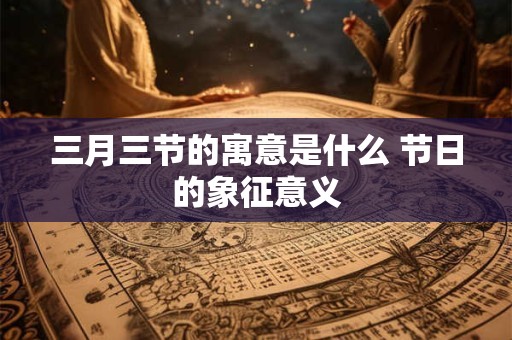 三月三节的寓意是什么 节日的象征意义