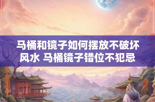 马桶和镜子如何摆放不破坏风水 马桶镜子错位不犯忌如何摆放