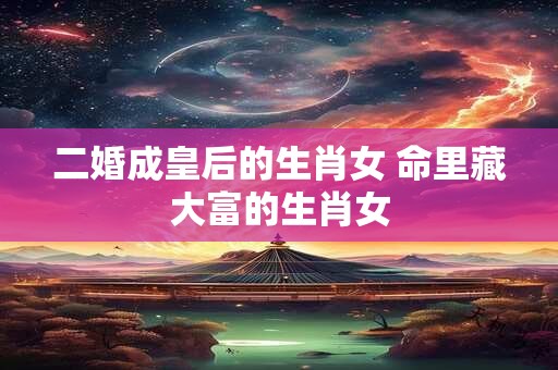 二婚成皇后的生肖女 命里藏大富的生肖女