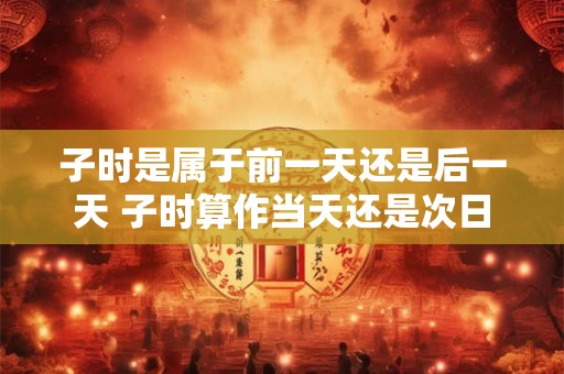 子时是属于前一天还是后一天 子时算作当天还是次日