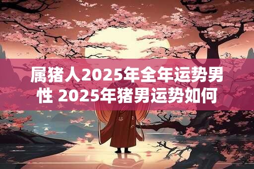 属猪人2025年全年运势男性 2025年猪男运势如何