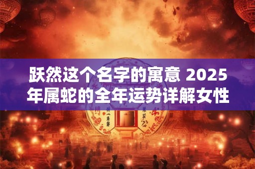 跃然这个名字的寓意 2025年属蛇的全年运势详解女性