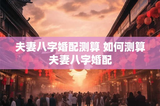 夫妻八字婚配测算 如何测算夫妻八字婚配