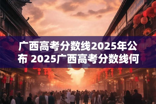 广西高考分数线2025年公布 2025广西高考分数线何时发布