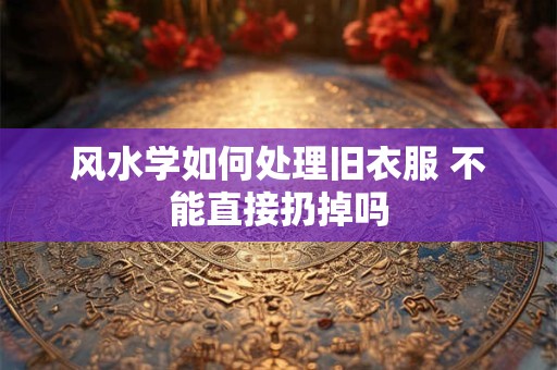 风水学如何处理旧衣服 不能直接扔掉吗