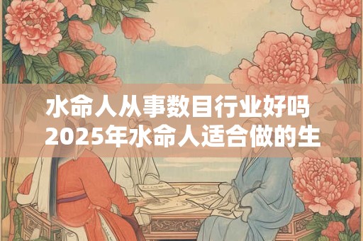 水命人从事数目行业好吗 2025年水命人适合做的生意有哪些
