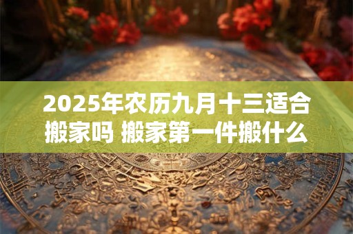 2025年农历九月十三适合搬家吗 搬家第一件搬什么最吉利