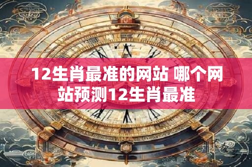 12生肖最准的网站 哪个网站预测12生肖最准
