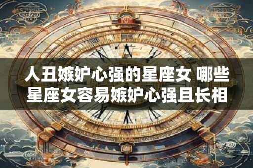人丑嫉妒心强的星座女 哪些星座女容易嫉妒心强且长相不佳