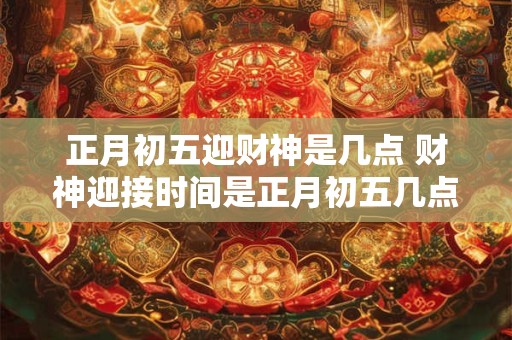 正月初五迎财神是几点 财神迎接时间是正月初五几点