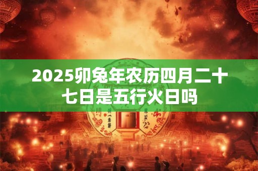 2025卯兔年农历四月二十七日是五行火日吗
