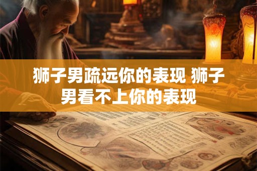 狮子男疏远你的表现 狮子男看不上你的表现