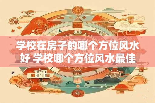学校在房子的哪个方位风水好 学校哪个方位风水最佳