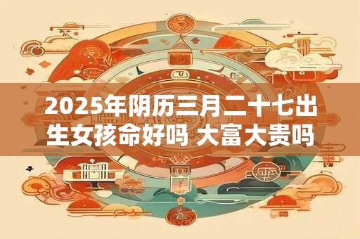 2025年阴历三月二十七出生女孩命好吗 大富大贵吗