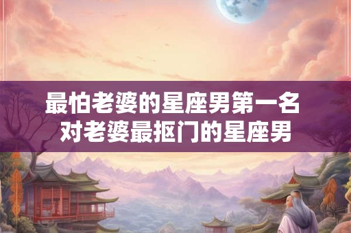 最怕老婆的星座男第一名 对老婆最抠门的星座男