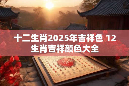 十二生肖2025年吉祥色 12生肖吉祥颜色大全