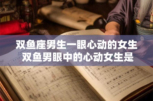 双鱼座男生一眼心动的女生 双鱼男眼中的心动女生是谁
