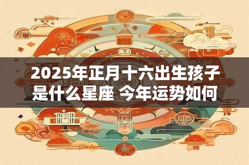2025年正月十六出生孩子是什么星座 今年运势如何