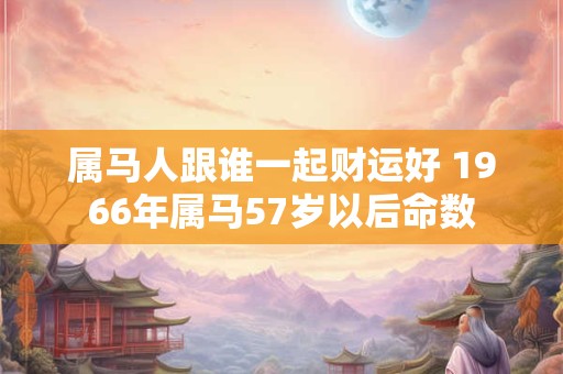 属马人跟谁一起财运好 1966年属马57岁以后命数