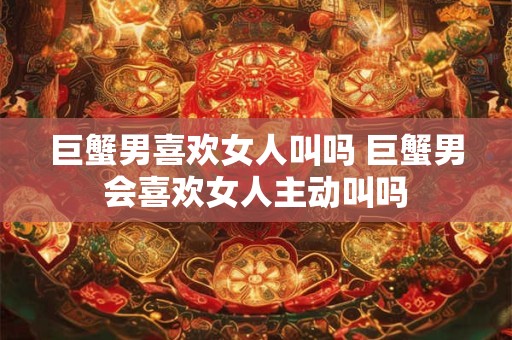 巨蟹男喜欢女人叫吗 巨蟹男会喜欢女人主动叫吗