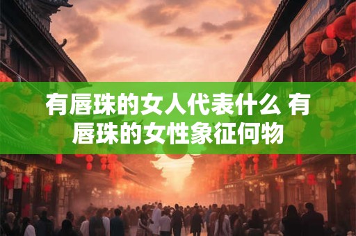有唇珠的女人代表什么 有唇珠的女性象征何物