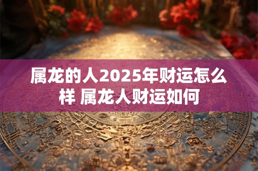 详细阅读:属龙的人2025年财运怎么样 属龙人财运如何 属龙的人2025年财运怎么样 属龙人财运如何