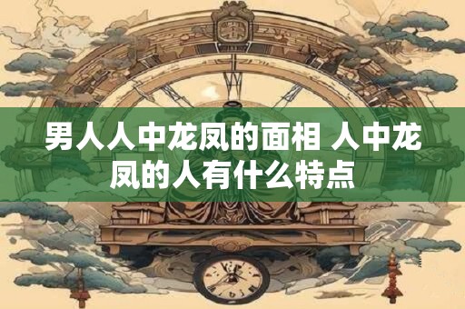 男人人中龙凤的面相 人中龙凤的人有什么特点