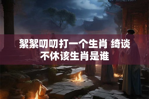 絮絮叨叨打一个生肖 绮谈不休该生肖是谁