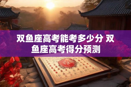 双鱼座高考能考多少分 双鱼座高考得分预测