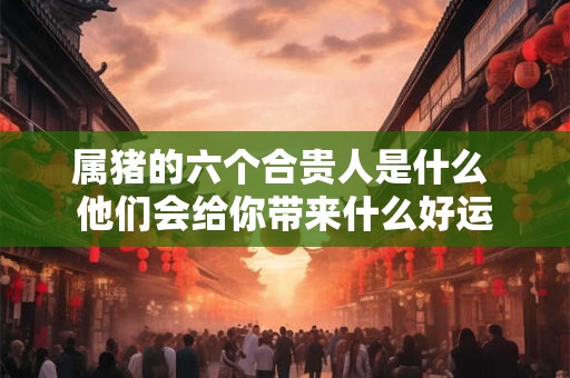 属猪的六个合贵人是什么 他们会给你带来什么好运