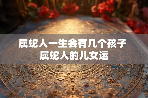 属蛇人一生会有几个孩子 属蛇人的儿女运