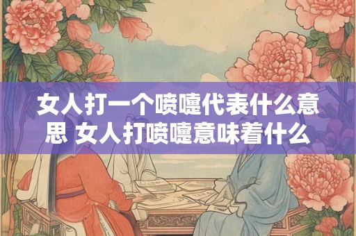 女人打一个喷嚏代表什么意思 女人打喷嚏意味着什么