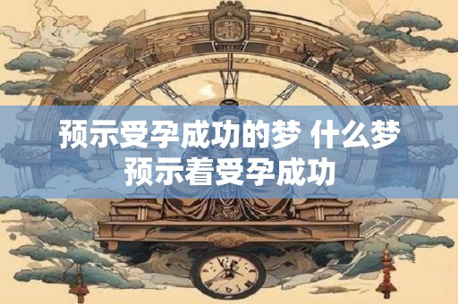 预示受孕成功的梦 什么梦预示着受孕成功