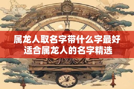 属龙人取名字带什么字最好 适合属龙人的名字精选