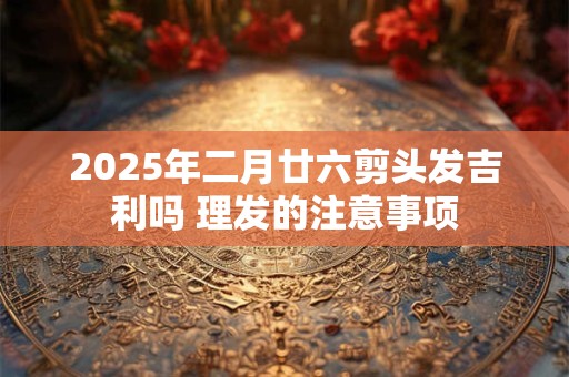 2025年二月廿六剪头发吉利吗 理发的注意事项
