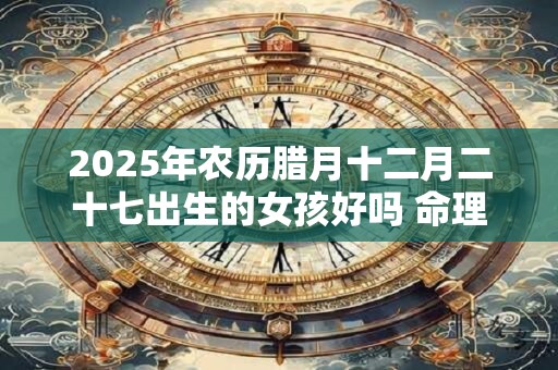 2025年农历腊月十二月二十七出生的女孩好吗 命理解析