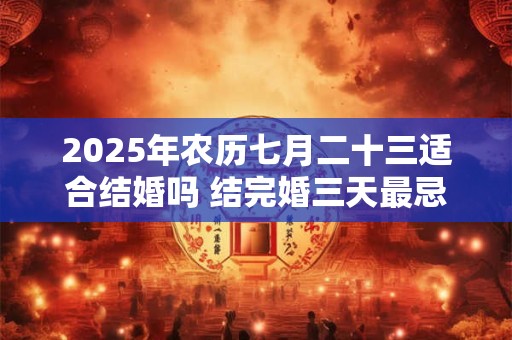 2025年农历七月二十三适合结婚吗 结完婚三天最忌讳什么 2025年农历七月二十三适合结婚吗 结完婚三天最忌讳什么