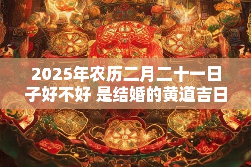 2025年农历二月二十一日子好不好 是结婚的黄道吉日吗