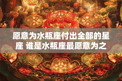 愿意为水瓶座付出全部的星座 谁是水瓶座最愿意为之付出全部的星座