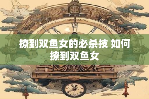 撩到双鱼女的必杀技 如何撩到双鱼女