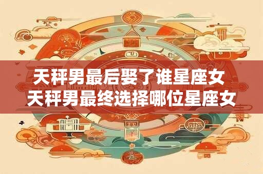 天秤男最后娶了谁星座女 天秤男最终选择哪位星座女结婚