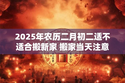 2025年农历二月初二适不适合搬新家 搬家当天注意事项