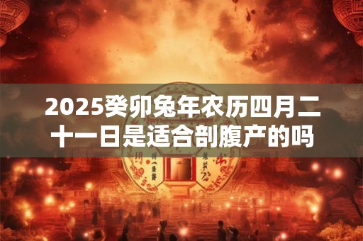 2025癸卯兔年农历四月二十一日是适合剖腹产的吗