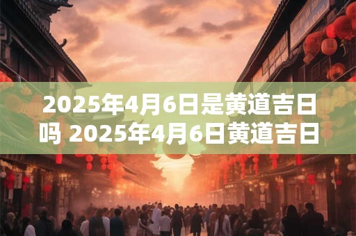2025年4月6日是黄道吉日吗 2025年4月6日黄道吉日吗 2025年4月6日是黄道吉日吗 2025年4月6日黄道吉日吗
