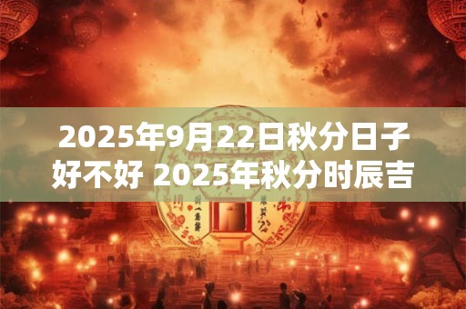 2025年9月22日秋分日子好不好 2025年秋分时辰吉凶查询